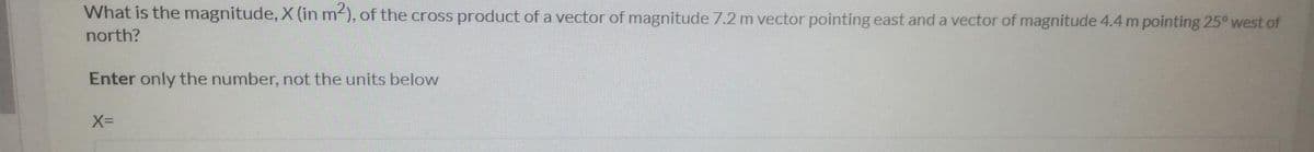 What is the magnitude, X (in m2), of the cross product of a vector of magnitude 7.2 m vector pointing east and a vector of magnitude 4.4 m pointing 25° west of
north?
Enter only the number, not the units below
