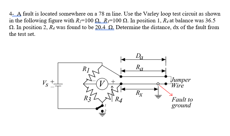 4- A fault is located somewhere on a 78 m line. Use the Varley loop test circuit as shown
in the following figure with R;=100 N. R;=100 Q. In position 1, R4 at balance was 36.5
2. In position 2, R4 was found to be 20.4 N. Determine the distance, dx of the fault from
the test set.
Da
Ra
R1
Литрer
Wire
Vs
(V)
Rx
Fault to
ground
R3
R4
