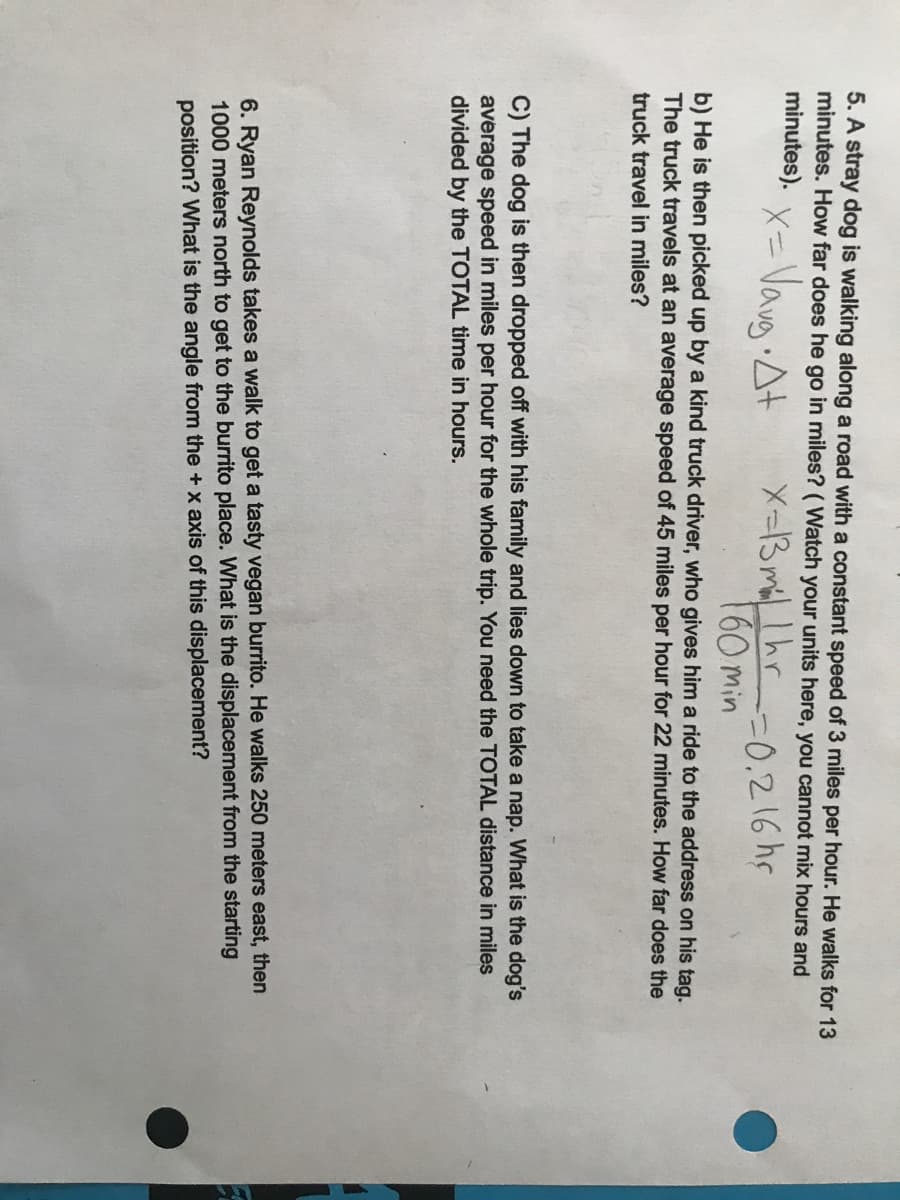 5. A stray dog is walking along a road with a constant speed of 3 miles per hour. He walks for 13
minutes. How far does he go in miles? ( Watch your units here, you cannot mix hours and
minutes).
x= Vavg At
X=3 miLlhr
160 min
Smr-0.216hr
b) He is then picked up by a kind truck driver, who gives him a ride to the address on his tag.
The truck travels at an average speed of 45 miles per hour for 22 minutes. How far does the
truck travel in miles?
C) The dog is then dropped off with his family and lies down to take a nap. What is the dog's
average speed in miles per hour for the whole trip. You need the TOTAL distance in miles
divided by the TOTAL time in hours.
6. Ryan Reynolds takes a walk to get a tasty vegan burrito. He walks 250 meters east, then
1000 meters north to get to the burrito place. What is the displacement from the starting
position? What is the angle from the +x axis of this displacement?
