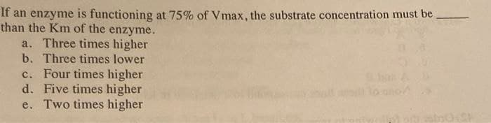 If an enzyme is functioning at 75% of Vmax, the substrate concentration must be
than the Km of the enzyme.
a. Three times higher
b. Three times lower
c. Four times higher
d. Five times higher
e. Two times higher
021