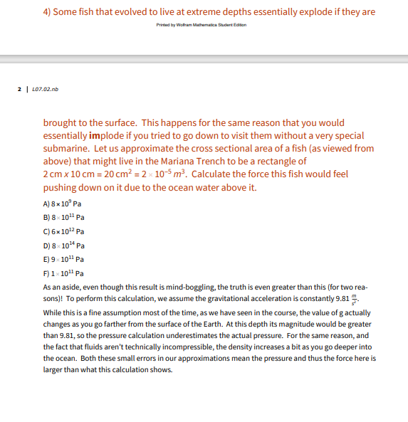 ---

### Pressure and Depth in Oceanic Biology

#### 4) Some fish that evolved to live at extreme depths essentially explode if they are brought to the surface.
*Printed by Wolfram Mathematics: Student Edition*

This happens for the same reason that you would essentially implode if you tried to go down to visit them without a very special submarine. Let us approximate the cross sectional area of a fish (as viewed from above) that might live in the Mariana Trench to be a rectangle of \(2 \, \text{cm} \times 10 \, \text{cm} = 20 \, \text{cm}^2 = 2 \times 10^{-3} \, \text{m}^2\). Calculate the force this fish would feel pushing down on it due to the ocean water above it.

A) \(8 \times 10^9 \, \text{Pa} \)

B) \(8 \times 10^{11} \, \text{Pa} \)

C) \(6 \times 10^{12} \, \text{Pa} \)

D) \(8 \times 10^{14} \, \text{Pa} \)

E) \(9 \times 10^{11} \, \text{Pa} \)

F) \(1 \times 10^{12} \, \text{Pa} \)

---

#### Calculations and Assumptions:
As an aside, even though this result is mind-boggling, the truth is even greater than this (for two reasons)! To perform this calculation, we assume the gravitational acceleration is constantly \(9.81 \, \text{m/s}^2\).

While this is a fine assumption most of the time, as we have seen in the course, the value of \(g\) actually changes as you go farther from the surface of the Earth. At this depth, its magnitude would be greater than \(9.81\), so the pressure calculation underestimates the actual pressure. For the same reason, and the fact that fluids aren’t technically incompressible, the density increases a bit as you go deeper into the ocean. Both these small errors in our approximations mean the pressure and thus the force here is larger than what this calculation shows.

---

Explain these concepts and solve problems like this and more on our Educational website!

