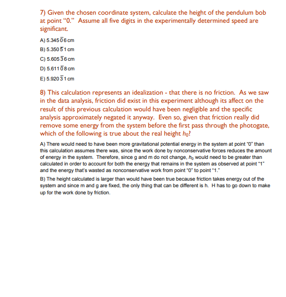 7) Given the chosen coordinate system, calculate the height of the pendulum bob
at point "0." Assume all five digits in the experimentally determined speed are
significant.
A) 5.3450 6 cm
B) 5.350 51 cm
C) 5.605 36 cm
D) 5.61108 cm
E) 5.920 31 cm
8) This calculation represents an idealization - that there is no friction. As we saw
in the data analysis, friction did exist in this experiment although its affect on the
result of this previous calculation would have been negligible and the specific
analysis approximately negated it anyway. Even so, given that friction really did
remove some energy from the system before the first pass through the photogate,
which of the following is true about the real height ho?
A) There would need to have been more gravitational potential energy in the system at point "0" than
this calculation assumes there was, since the work done by nonconservative forces reduces the amount
of energy in the system. Therefore, since g and m do not change, ho would need to be greater than
calculated in order to account for both the energy that remains in the system as observed at point "1"
and the energy that's wasted as nonconservative work from point "0" to point "1."
B) The height calculated is larger than would have been true because friction takes energy out of the
system and since m and g are fixed, the only thing that can be different is h. H has to go down to make
up for the work done by friction.
