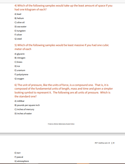 4) Which of the following samples would take up the least amount of space if you
had one kilogram of each?
A) lead
B) helium
C) olive oil
D) sea water
E) tungsten
F) silver
G) steel
5) Which of the following samples would be least massive if you had one cubic
meter of each
A) glycerin
B) nitrogen
C) brass
D) ice
E) uranium
F) polystyrene
G) охуgen
6) The unit of pressure, like the units of force, is a compound one. That is, it is
composed of the fundamental units of length, mass and time and given a simpler
looking symbol to represent it. The following are all units of pressure. Which is
the standard one?
A) millibar
B) pounds per square inch
C) inches of mercury
D) inches of water
Prind by oan Mmatca n
RO7 reading qu. no 3
E) torr
F) pascal
G) atmosphere
