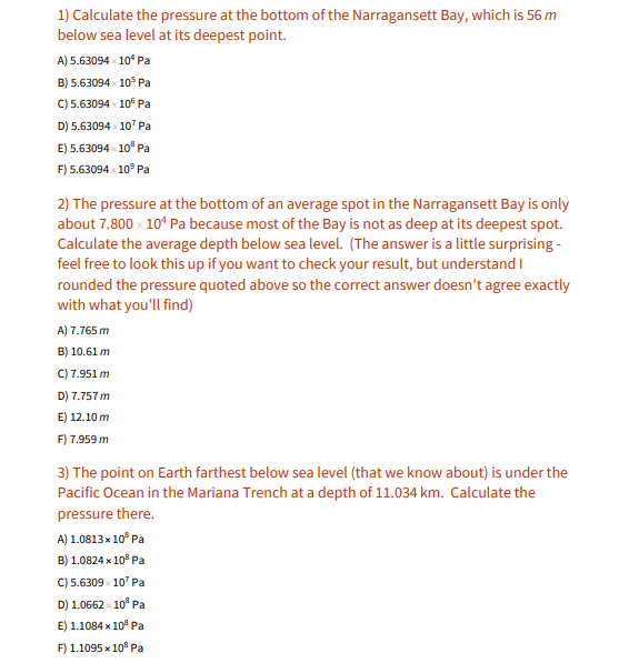 1) Calculate the pressure at the bottom of the Narragansett Bay, which is 56 m
below sea level at its deepest point.
A) 5.63094 10° Pa
B) 5.63094 x 10° Pa
C) 5.63094 10° Pa
D) 5.63094 x 10' Pa
E) 5.63094 10° Pa
F) 5.63094 10° Pa
2) The pressure at the bottom of an average spot in the Narragansett Bay is only
about 7.800 x 10“ Pa because most of the Bay is not as deep at its deepest spot.
Calculate the average depth below sea level. (The answer is a little surprising -
feel free to look this up if you want to check your result, but understand I
rounded the pressure quoted above so the correct answer doesn't agree exactly
with what you'll find)
A) 7.765 m
B) 10.61 m
C) 7.951 m
D) 7.757 m
E) 12.10 m
F) 7.959 m
3) The point on Earth farthest below sea level (that we know about) is under the
Pacific Ocean in the Mariana Trench at a depth of 11.034 km. Calculate the
pressure there.
A) 1.0813x10° Pa
B) 1.0824 x 10° Pa
C) 5.6309 - 10" Pa
D) 1.0662 - 10° Pa
E) 1.1084 x 10° Pa
F) 1.1095 x 10" Pa
