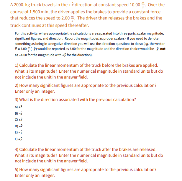 A 2000. kg truck travels in the +& direction at constant speed 10.00 ". Over the
course of 1.500 min, the driver applies the brakes to provide a constant force
that reduces the speed to 2.00 m. The driver then releases the brakes and the
truck continues at this speed thereafter.
For this activity, where appropriate the calculations are separated into three parts: scalar magnitude,
significant figures, and direction. Report the magnitudes as proper scalars - if you need to denote
something as being in a negative direction you will use the direction questions to do so (eg. the vector
v =4.00 (-9) would be reported as 4.00 for the magnitude and the direction choice would be -ŷ, not
as -4.00 for the magnitude with +ŷ for the direction).
1) Calculate the linear momentum of the truck before the brakes are applied.
What is its magnitude? Enter the numerical magnitude in standard units but do
not include the unit in the answer field.
2) How many significant figures are appropriate to the previous calculation?
Enter only an integer.
3) What is the direction associated with the previous calculation?
A) +2
B) -2
C) +*
D) -ê
E) -ŷ
F) +ŷ
4) Calculate the linear momentum of the truck after the brakes are released.
What is its magnitude? Enter the numerical magnitude in standard units but do
not include the unit in the answer field.
5) How many significant figures are appropriate to the previous calculation?
Enter only an integer.
