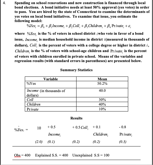 4.
Spending on school renovations and new construction is financed through local
bond elections. A bond initiative needs at least 50% approval (yes votes) in order
to pass. You are hired by the state of Connecticut to examine the determinants of
yes votes on local bond initiatives. To examine that issue, you estimate the
following model:
%Yes, = B, + B,Income, + B,Coll, + B,Children, + B, Private, + e,
where %Yes, is the % of voters in school district įwho vote in favor of a bond
issue, Income, is median household income in district i(measured in thousands of
dollars), Coll, is the percent of voters with a college degree or higher in district i,
Children, is the % of voters with school-age children and Private, is the percent
of voters with children enrolled in private school. Means of the variables and
regression results (with standard errors in parentheses) are presented below.
Summary Statistics
Variable
Mean
50.2%
%Yes
Income (in thousands of
40.0
dollars)
Cll
Children
30%
40%
Private
10%
Results
+ 0.5
+ 0.5 Coll, +0.1
10
- 0.8
%Yes,
Income,
Children,
Private,
(2.0) (0.1)
(0.2)
(0.2)
(0.3)
Obs = 400 Explained S.S. = 400 Unexplained S.S = 100
