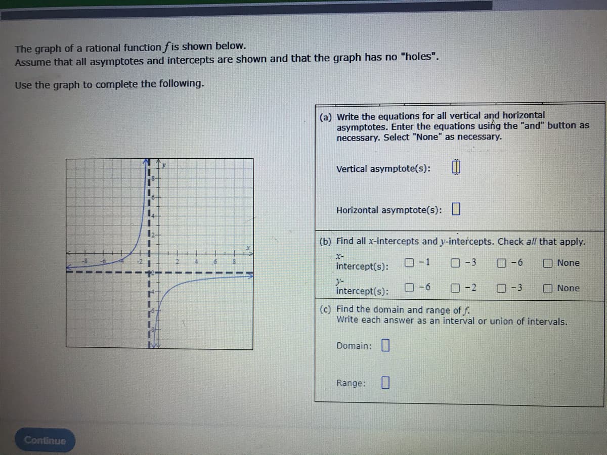 **Rational Function Analysis**

The graph of a rational function \(f\) is shown below. Assume that all asymptotes and intercepts are shown and that the graph has no "holes".

Use the graph to complete the following tasks.

---

![Graph Description]

Observe the given graph. It features a rational function with distinct vertical and horizontal asymptotes. The function appears to approach the vertical asymptote at \( x = 1 \) and the horizontal asymptote at \( y = 2 \). 

---

### Questions and Tasks

**(a) Write the equations for all vertical and horizontal asymptotes. Enter the equations using the "and" button as necessary. Select "None" as necessary.**

- Vertical Asymptote(s): \( x = 1 \)
- Horizontal Asymptote(s): \( y = 2 \)

**(b) Find all x-intercepts and y-intercepts. Check all that apply.**

- x-intercept(s):
  - [ ] \( -1 \)
  - [ ] \( -3 \)
  - [ ] \( -6 \)
  - [x] None
  
- y-intercept(s):
  - [ ] \( -6 \)
  - [ ] \( -2 \)
  - [ ] \( -3 \)
  - [x] None

**(c) Find the domain and range of \( f \). Write each answer as an interval or union of intervals.**

- Domain: \( (-\infty, 1) \cup (1, \infty) \)
- Range: \( (-\infty, 2) \cup (2, \infty) \)

---

**Graph Details**

The graph depicts two asymptotes: one vertical asymptote at \( x = 1 \) and one horizontal asymptote at \( y = 2 \). The curve of the function approaches these asymptotes but never intersects them. The function does not cross the x-axis or y-axis, indicating no real x-intercepts or y-intercepts.

Using this information, you can accurately describe the characteristics and behaviors of the rational function \( f \).