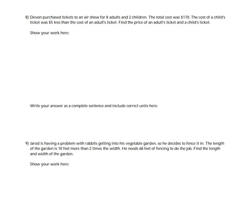 8) Devon purchased tickets to an air show for 8 adults and 2 children. The total cost was $170. The cost of a child's
ticket was $5 less than the cost of an adult's ticket. Find the price of an adult's ticket and a child's ticket.
Show your work here:
Write your answer as a complete sentence and include correct units here:
9) Jarod is having a problem with rabbits getting into his vegetable garden, so he decides to fence it in. The length
of the garden is 10 feet more than 2 times the width. He needs 68 feet of fencing to do the job. Find the length
and width of the garden.
Show your work here:
