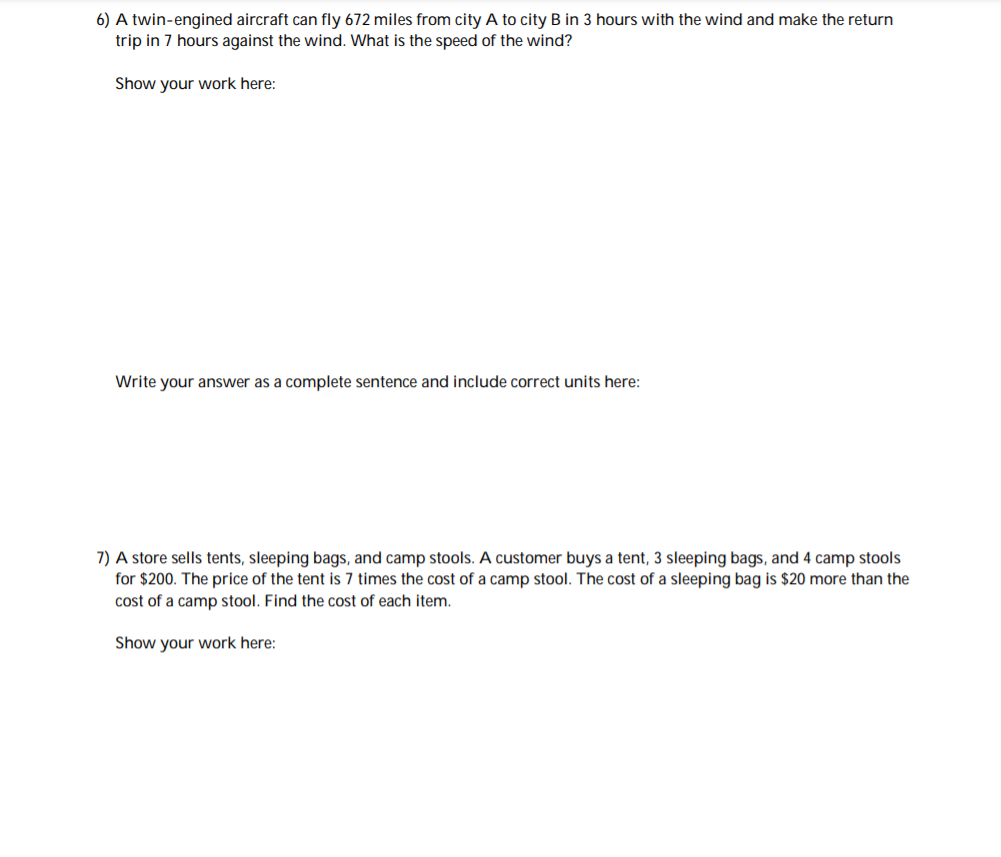 6) A twin-engined aircraft can fly 672 miles from city A to city B in 3 hours with the wind and make the return
trip in 7 hours against the wind. What is the speed of the wind?
Show your work here:
Write your answer as a complete sentence and include correct units here:
7) A store sells tents, sleeping bags, and camp stools. A customer buys a tent, 3 sleeping bags, and 4 camp stools
for $200. The price of the tent is 7 times the cost of a camp stool. The cost of a sleeping bag is $20 more than the
cost of a camp stool. Find the cost of each item.
Show your work here:
