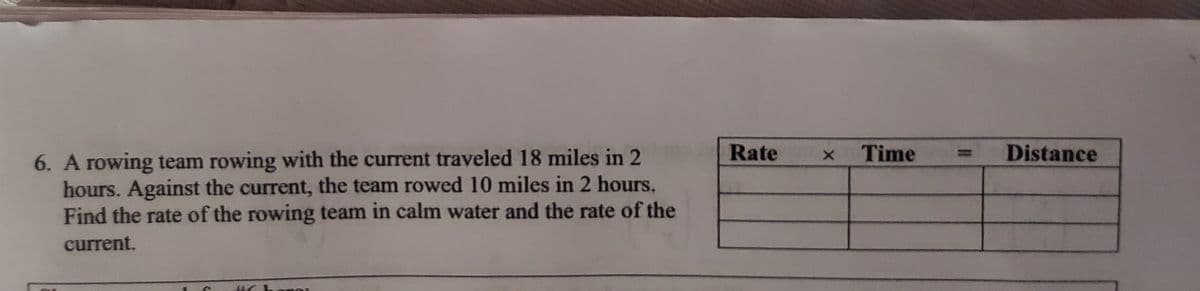 Rate
Time
Distance
6. A rowing team rowing with the current traveled 18 miles in 2
hours. Against the current, the team rowed 10 miles in 2 hours.
Find the rate of the rowing team in calm water and the rate of the
current.
