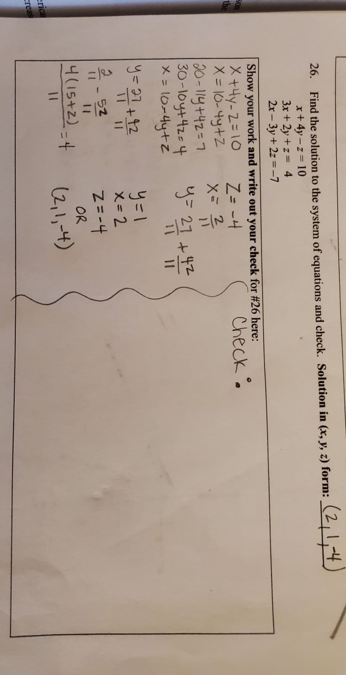 (2,1,4)
26. Find the solution to the system of equations and check. Solution in (x, y, z) form:
x+4y-z= 10
3x + 2y +z = 4
2x - 3y + 2z =-7
Show your work and write out your check for #26 here:
Son
Check.
X+4y-2=10
X= 10-4y+Z
20-114+42=7
30-1oy+42=4
メニ10-4ytZ
the
Z= -4
%3D
Xミ 2
y=21 +42
%3D
11
y=31+12
- 52
り=1
X-2
%3D
4(15+2)-4
OR
(2,1,-4)
%3|
erica
creas
