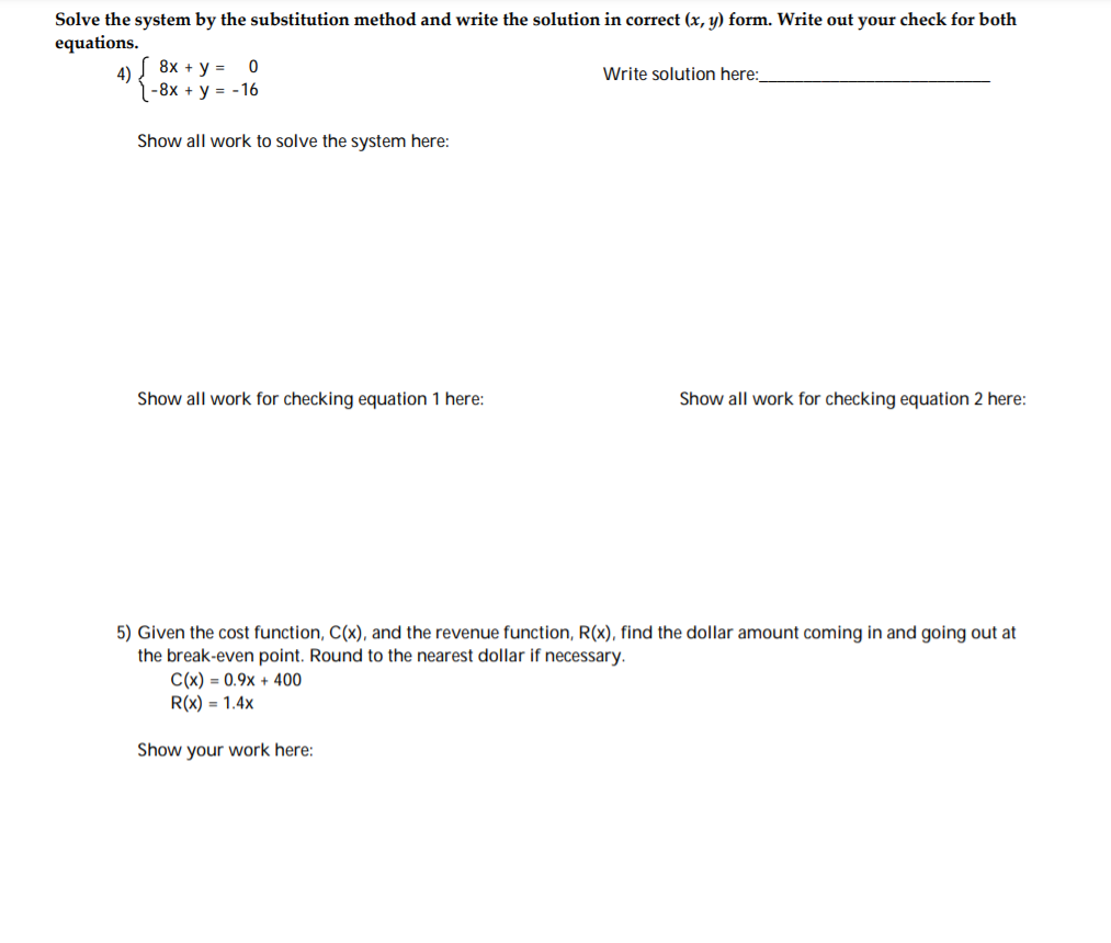 Solve the system by the substitution method and write the solution in correct (x, y) form. Write out your check for both
equations.
( 8x + y =
4)
1 -8x + y = -16
Write solution here:
Show all work to solve the system here:
Show all work for checking equation 1 here:
Show all work for checking equation 2 here:
5) Given the cost function, C(x), and the revenue function, R(x), find the dollar amount coming in and going out at
the break-even point. Round to the nearest dollar if necessary.
C(x) = 0.9x + 400
R(x) = 1.4x
Show your work here:
