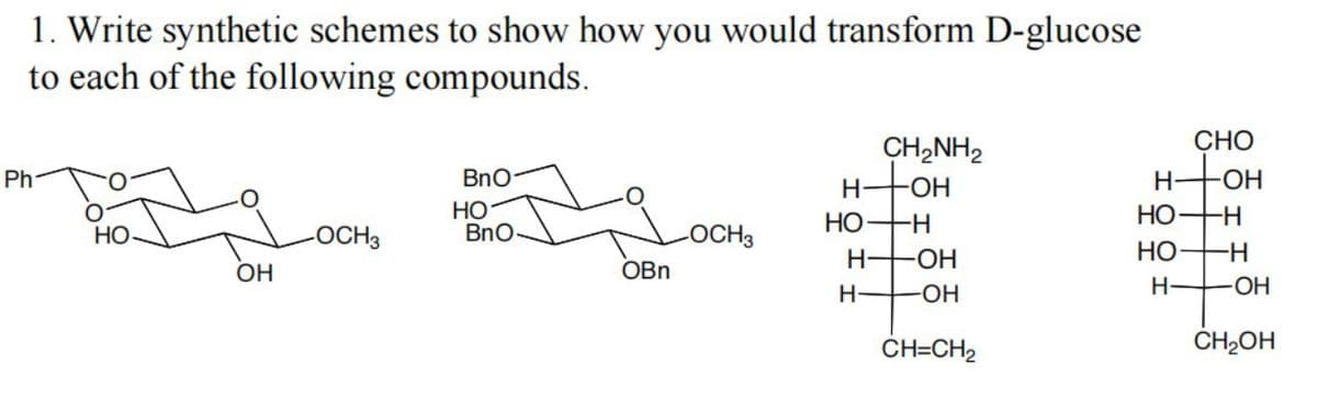 1. Write synthetic schemes to show how you would transform D-glucose
to each of the following compounds.
СНО
CH,NH2
HHOH
HO+H
Ph
BnO
H-
FOH
НО
BnO
НО
--
-OCH3
OBn
HO
-OCH3
H HOH
НО
-H-
OH
H FOH
H-
HO-
CH=CH2
CH2OH
