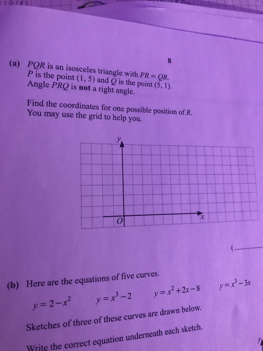 (a) PQR is an isosceles triangle with PR = QR.
P is the point (1, 5) and Q is the point (5, 1).
Angle PRQ is not a right angle.
8
Find the coordinates for one possible position of R.
You may use the grid to help you.
(b) Here are the equations of five curves.
アニ-3x
y =x² +2r-8
y = 2-x?
ア=x-2
Sketches of three of these curves are drawn below.
Write the correct equation underneath each sketch.
