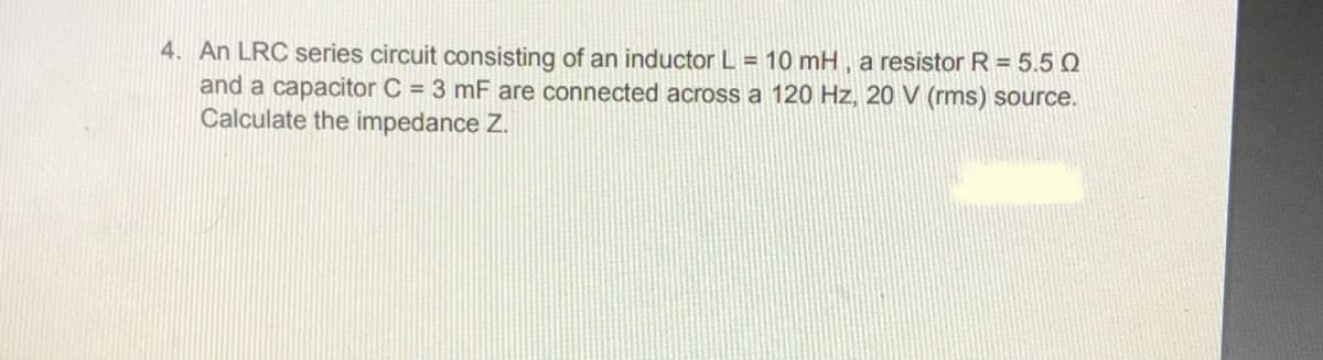 4. An LRC series circuit consisting of an inductor L = 10 mH, a resistor R = 5.5 Q
and a capacitor C = 3 mF are connected across a 120 Hz, 20 V (rms) source.
Calculate the impedance Z.
