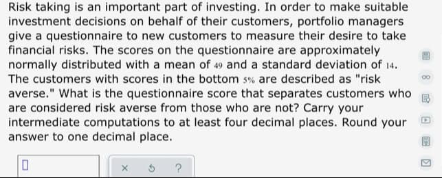 Risk taking is an important part of investing. In order to make suitable
investment decisions on behalf of their customers, portfolio managers
give a questionnaire to new customers to measure their desire to take
financial risks. The scores on the questionnaire are approximately
normally distributed with a mean of 49 and a standard deviation of 14.
The customers with scores in the bottom s% are described as "risk
averse." What is the questionnaire score that separates customers who
are considered risk averse from those who are not? Carry your
intermediate computations to at least four decimal places. Round your
answer to one decimal place.
