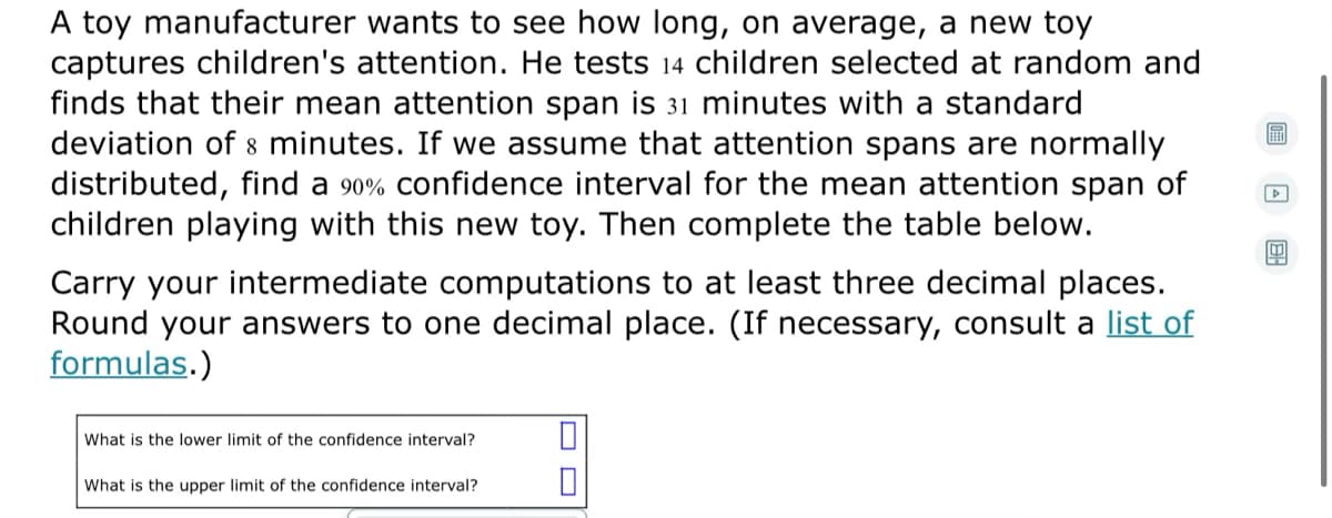 A toy manufacturer wants to see how long, on average, a new toy
captures children's attention. He tests 14 children selected at random and
finds that their mean attention span is 31 minutes with a standard
deviation of 8 minutes. If we assume that attention spans are normally
distributed, find a 90% confidence interval for the mean attention span of
children playing with this new toy. Then complete the table below.
Carry your intermediate computations to at least three decimal places.
Round your answers to one decimal place. (If necessary, consult a list of
formulas.)
What is the lower limit of the confidence interval?
What is the upper limit of the confidence interval?
O O
