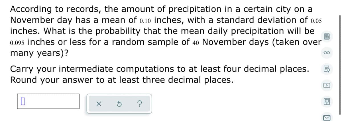 According to records, the amount of precipitation in a certain city on a
November day has a mean of o.10 inches, with a standard deviation of 0.05
inches. What is the probability that the mean daily precipitation will be
0.095 inches or less for a random sample of 40 November days (taken over
many years)?
Carry your intermediate computations to at least four decimal places.
Round your answer to at least three decimal places.
