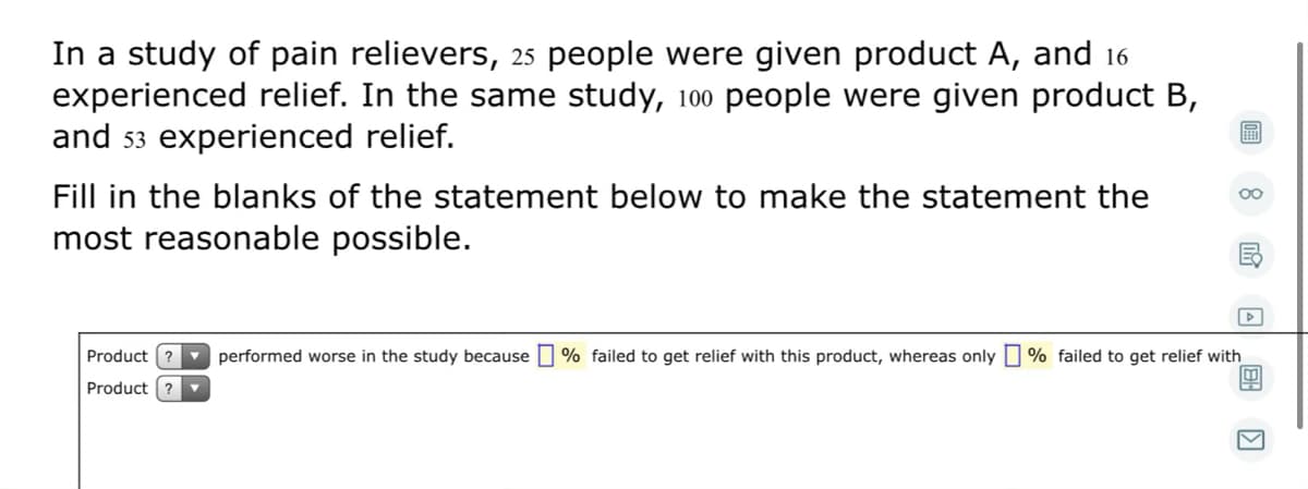 In a study of pain relievers, 25 people were given product A, and 16
experienced relief. In the same study, 100 people were given product B,
and 53 experienced relief.
Fill in the blanks of the statement below to make the statement the
most reasonable possible.
Product
v performed worse in the study because
% failed to get relief with this product, whereas only O % failed to get relief with
Product ?
