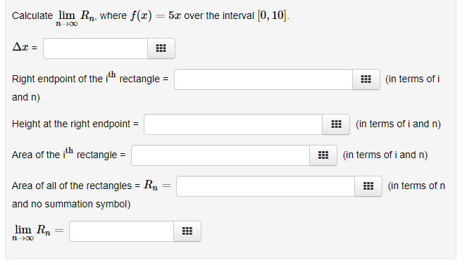 Calculate lim Rn, where f(x) = 5x over the interval [0, 10].
n00
Ax =
Right endpoint of the i rectangle =
(in terms of i
and n)
Height at the right endpoint =
(in terms of i and n)
Area of the ih rectangle =
(in terms of i and n)
Area of all of the rectangles = R,
(in terms of n
%3D
and no summation symbol)
lim Rn
%3D
