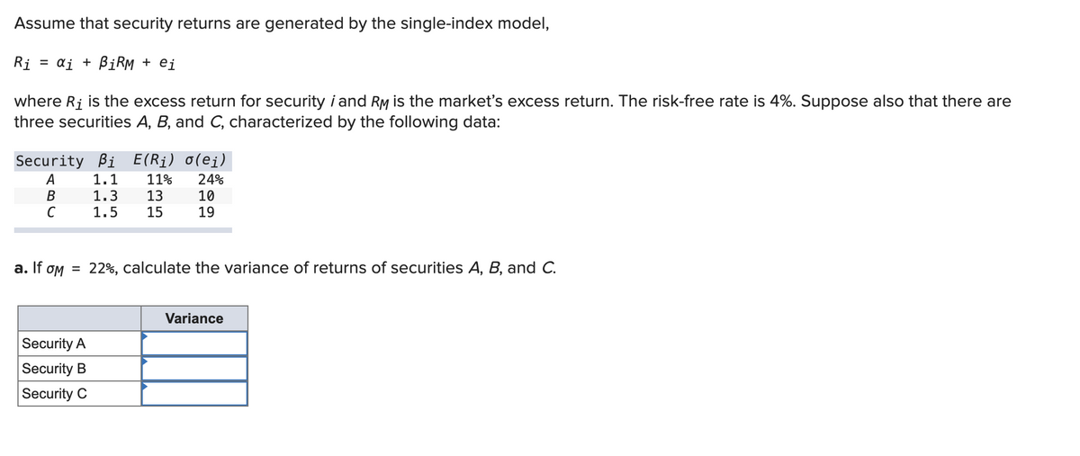 Assume that security returns are generated by the single-index model,
=
: αj + BiRM + ei
Ri
where Ri is the excess return for security i and RM is the market's excess return. The risk-free rate is 4%. Suppose also that there are
three securities A, B, and C, characterized by the following data:
Security Bi E(Ri) o(ej)
A
1.1 11% 24%
B
1.3
13
C
1.5 15
a. If om
=
Security A
Security B
Security C
10
19
22%, calculate the variance of returns of securities A, B, and C.
Variance