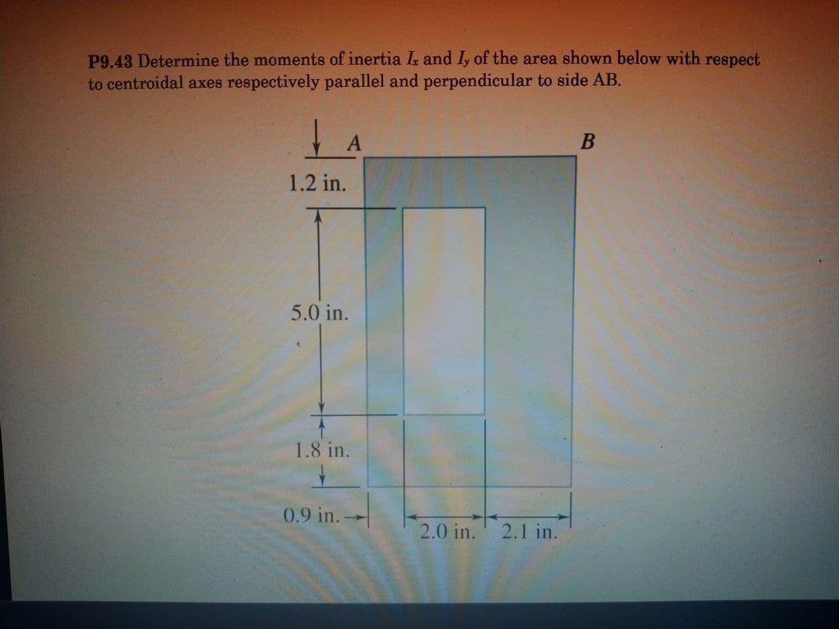 P9.43 Determine the moments of inertia Ix and I, of the area shown below with respect
to centroidal axes respectively parallel and perpendicular to side AB.
1.2 in.
5.0 in.
1.8 in.
0.9 in.
2.0in.
' 2.1 in.
