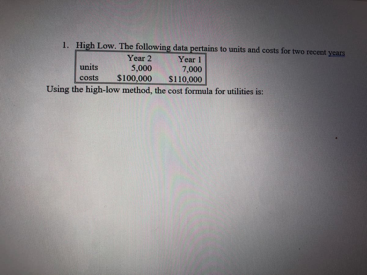 1. High Low. The following data pertains to units and costs for two recent years
Year 2
Year 1
units
5,000
$100,000
Using the high-low method, the cost formula for utilities is:
7,000
$110,000
costs
