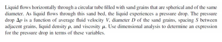 Liquid flows horizontally through a circular tube filled with sand grains that are spherical and of the same
diameter. As liquid flows through this sand bed, the liquid experiences a pressure drop. The pressure
drop Ap is a function of average fluid velocity V, diameter D of the sand grains, spacing S between
adjacent grains, liquid density p, and viscosity µ. Use dimensional analysis to determine an expression
for the pressure drop in terms of these variables.
