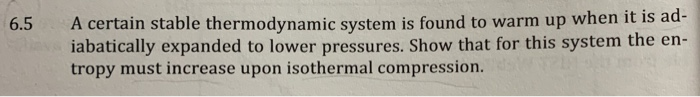 A certain stable thermodynamic system is found to warm up when it is ad-
iabatically expanded to lower pressures. Show that for this system the en-
tropy must increase upon isothermal compression.
6.5
