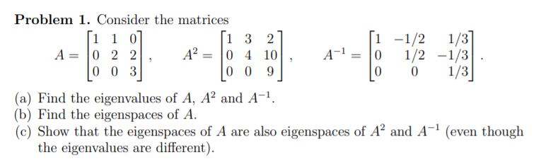 Problem 1. Consider the matrices
[1 1 0]
A = |0 2 2
0 0 3
[1 3
A? = |0 4 10
0 0
1/3]
1 -1/2
1/2 -1/3
1/3
2
A-
9.
(a) Find the eigenvalues of A, A² and A-.
(b) Find the eigenspaces of A.
(c) Show that the eigenspaces of A are also eigenspaces of A² and A-1 (even though
the eigenvalues are different).
