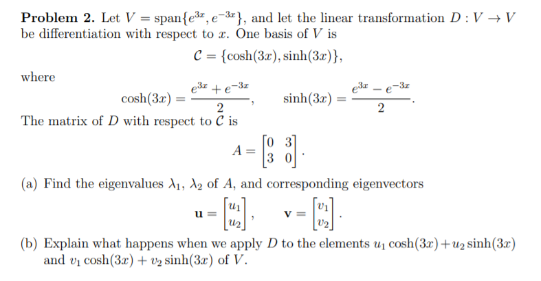 Problem 2. Let V = span{e3z, e-3¤}, and let the linear transformation D : V → V
be differentiation with respect to x. One basis of V is
с 3 {сosh(Зx), sinh(3x)},
where
e3r + e-3z
e3r -
-3x
cosh(3x)
sinh(3x)
2
The matrix of D with respect to C is
A =
3 0
(a) Find the eigenvalues A1, A2 of A, and corresponding eigenvectors
u
V =
u2
(b) Explain what happens when we apply D to the elements u1 cosh(3x)+u2 sinh(3x)
and vị cosh(3x) + v2 sinh(3x) of V.
