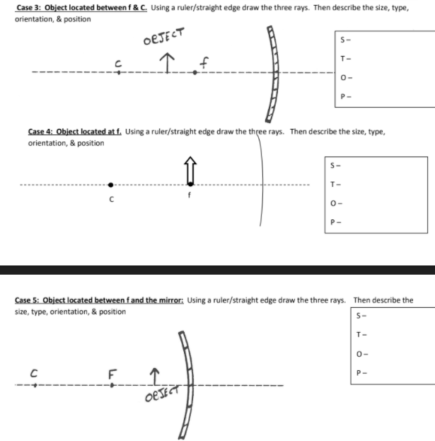 Case 3: Object located between f & C. Using a ruler/straight edge draw the three rays. Then describe the size, type,
orientation, & position
OEJECT
s-
T-
0-
Case 4: Object located at f. Using a ruler/straight edge draw the three rays. Then describe the size, type,
orientation, & position
T-
0-
P-
Case 5: Object located between fand the mirror: Using a ruler/straight edge draw the three rays. Then describe the
size, type, orientation, & position
S-
T-
0-
P-
OEJECT
