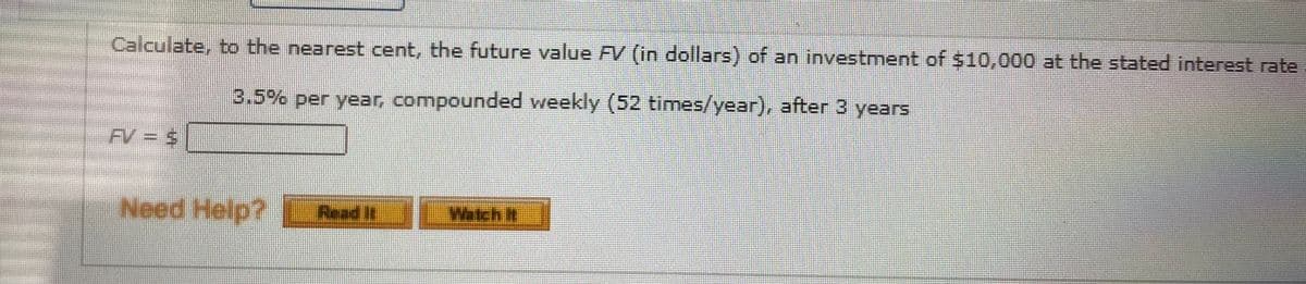 Calculate, to the nearest cent, the future value FV (in dollars) of an investment of $10,000 at the stated interest rate
3.5% per year, compounded weekly (52 times/year), after 3 years
FV = s
wwww
Need Help? Read it
Watch it
%24
