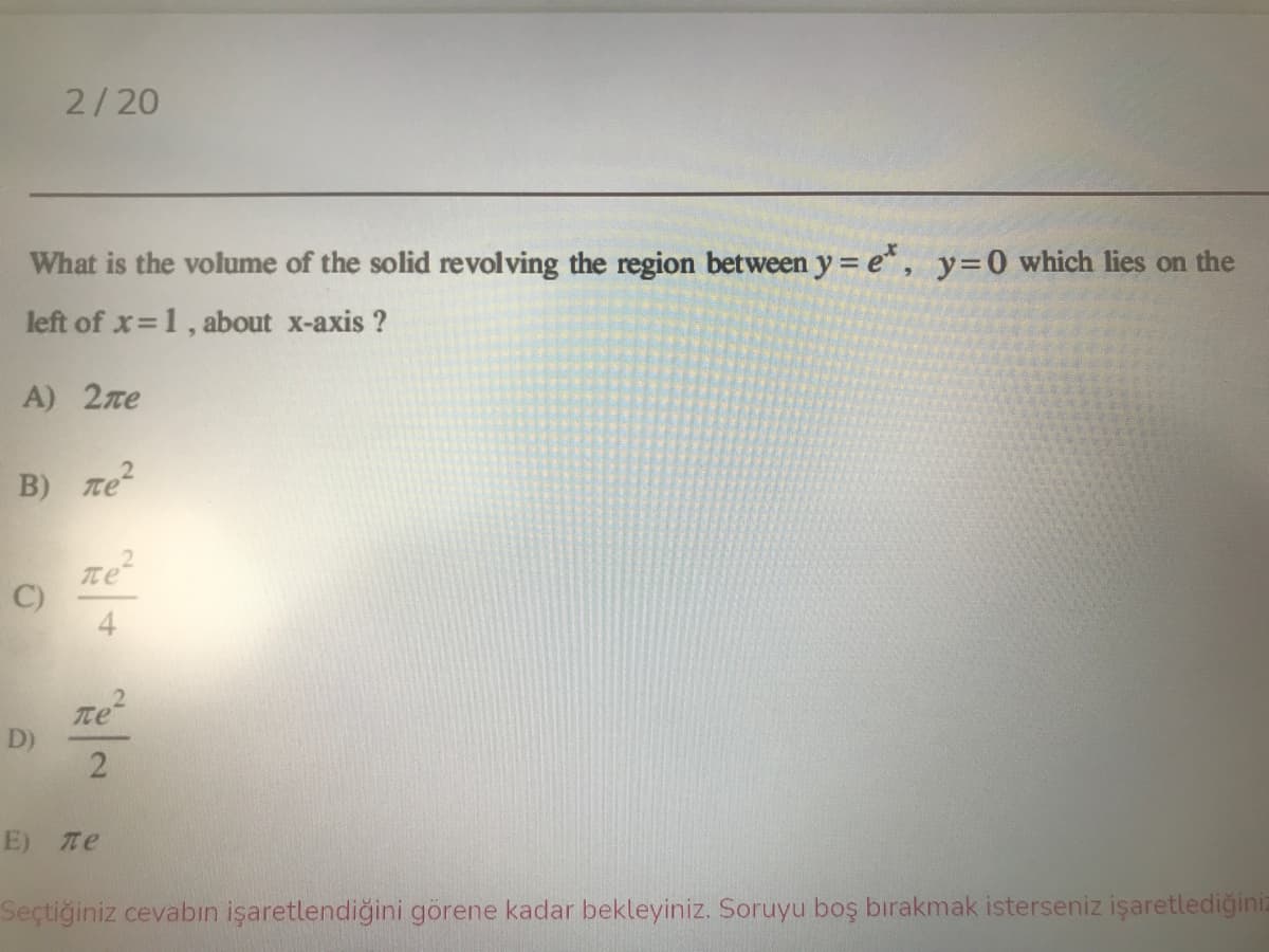 2/20
What is the volume of the solid revolving the region between y = e*, y=0 which lies on the
left of x 1, about x-axis ?
A) 2ze
B) ле?
ne
C)
Tte
D)
E) Te
Seçtiğiniz cevabın işaretlendiğini görene kadar bekleyiniz. Soruyu boş bırakmak isterseniz işaretlediğiniz
