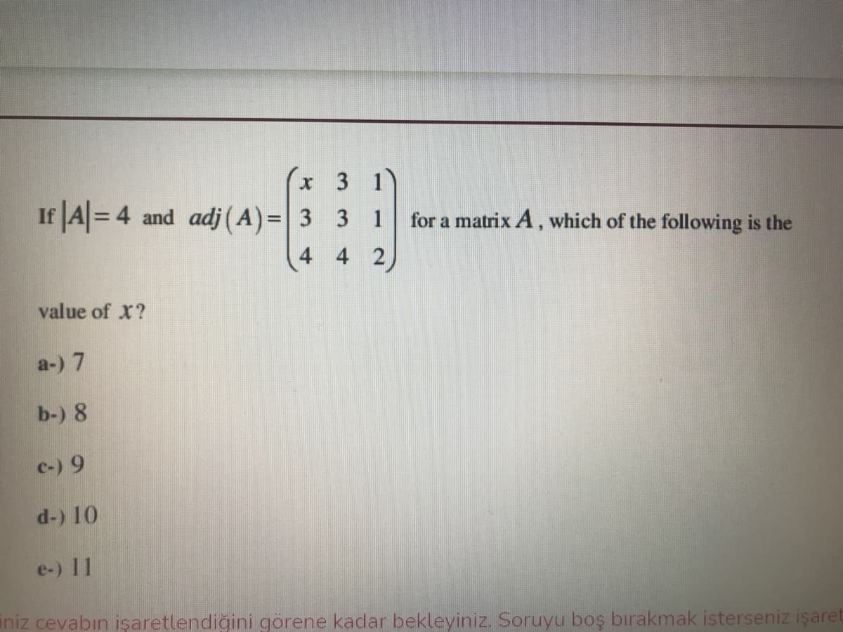 3 1
If A= 4 and adj (A)=3 3 1
for a matrix A, which of the following is the
%3D
4 4 2
value of X?
a-) 7
b-) 8
c-) 9
d-) 10
e-) 11
iniz cevabın işaretlendiğini görene kadar bekleyiniz. Soruyu boş bırakmak isterseniz işaret
