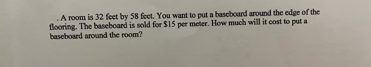 .A room is 32 feet by 58 feet. You want to put a baseboard around the edge of the
flooring. The baseboard is sold for $15 per meter. How much will it cost to put a
baseboard around the room?

