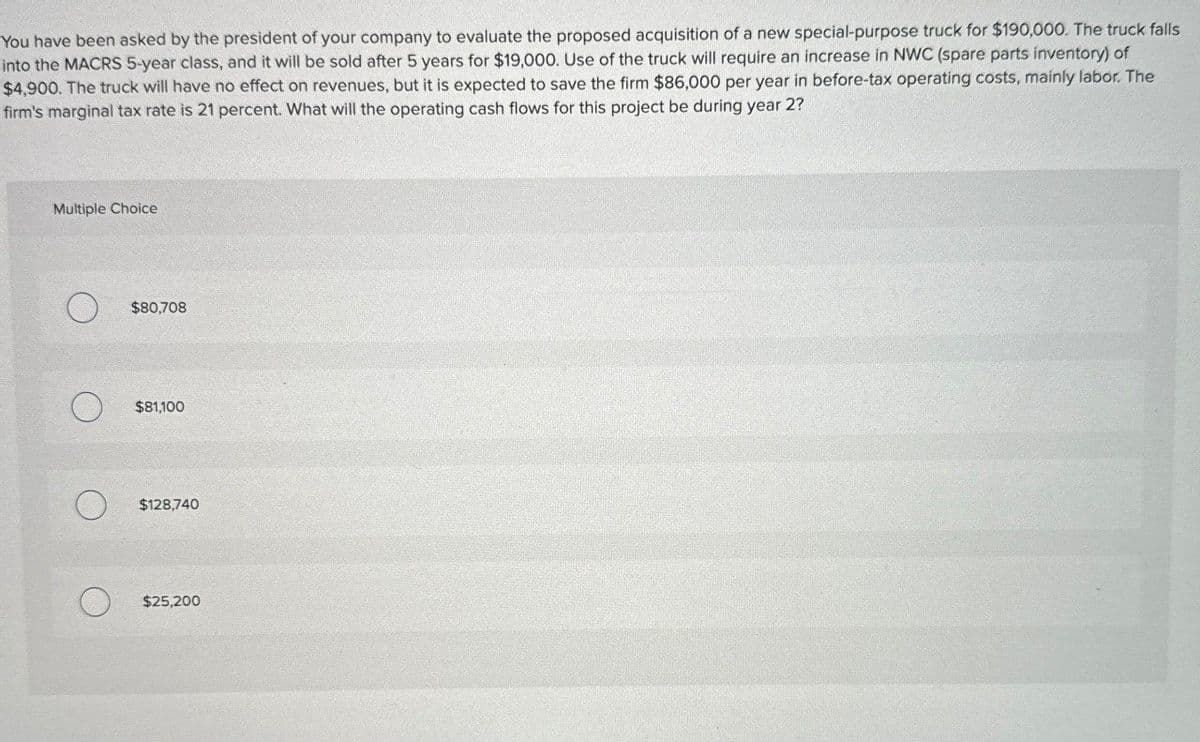 You have been asked by the president of your company to evaluate the proposed acquisition of a new special-purpose truck for $190,000. The truck falls
into the MACRS 5-year class, and it will be sold after 5 years for $19,000. Use of the truck will require an increase in NWC (spare parts inventory) of
$4,900. The truck will have no effect on revenues, but it is expected to save the firm $86,000 per year in before-tax operating costs, mainly labor. The
firm's marginal tax rate is 21 percent. What will the operating cash flows for this project be during year 2?
Multiple Choice
O
$80,708
$81,100
O
$128,740
O
$25,200