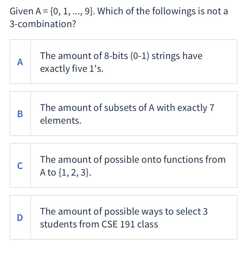 Given A = {0, 1, .., 9}. Which of the followings is not a
3-combination?
The amount of 8-bits (0-1) strings have
A
exactly five 1's.
The amount of subsets of A with exactly 7
B
elements.
The amount of possible onto functions from
C
A to {1, 2, 3}.
The amount of possible ways to select 3
D
students from CSE 191 class
