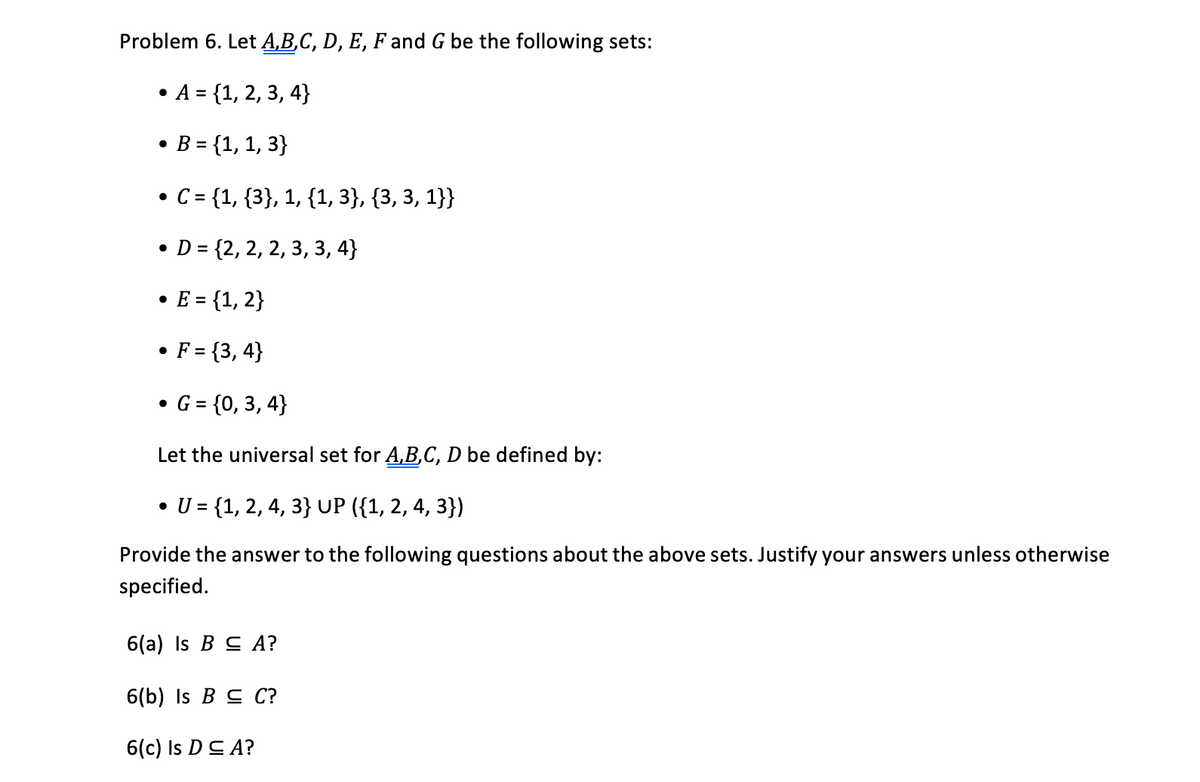 Problem 6. Let A,B,C, D, E, F and G be the following sets:
• A = {1, 2, 3, 4}
B = {1, 1, 3}
C = {1, {3}, 1, {1, 3}, {3, 3, 1}}
D = {2, 2, 2, 3, 3, 4}
• E = {1, 2}
%3D
• F = {3, 4}
• G = {0, 3, 4}
Let the universal set for A,B,C, D be defined by:
• U = {1, 2, 4, 3} UP ({1, 2, 4, 3})
Provide the answer to the following questions about the above sets. Justify your answers unless otherwise
specified.
6(a) Is B C A?
6(b) Is B C C?
6(c) Is DC A?
