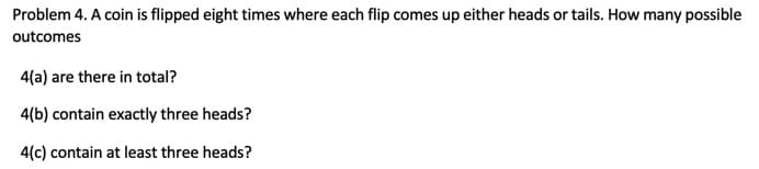 Problem 4. A coin is flipped eight times where each flip comes up either heads or tails. How many possible
outcomes
4(a) are there in total?
4(b) contain exactly three heads?
4(c) contain at least three heads?
