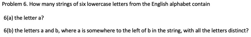 Problem 6. How many strings of six lowercase letters from the English alphabet contain
6(a) the letter a?
6(b) the letters a and b, where a is somewhere to the left of b in the string, with all the letters distinct?
