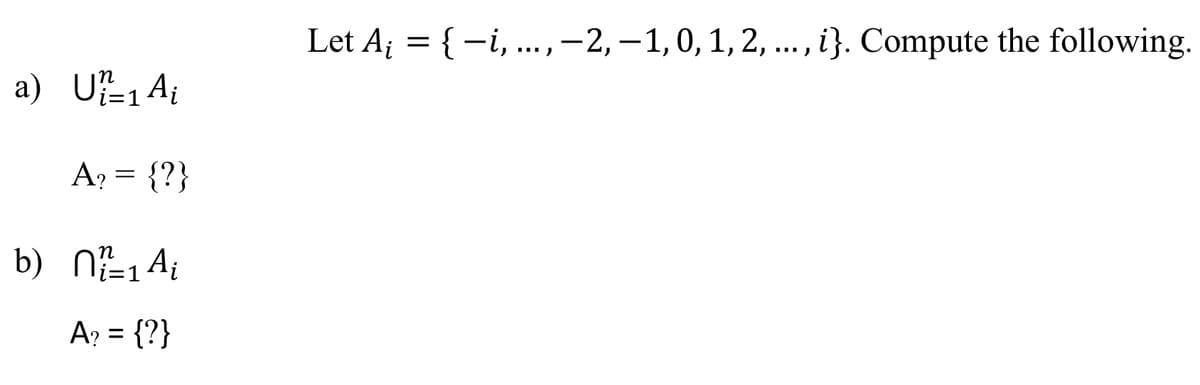 ---
**Mathematical Set Operations**

Given the set \(A_i = \{-i, \ldots, -2, -1, 0, 1, 2, \ldots, i\}\). Compute the following:

a) \[
\bigcup_{i=1}^{n} A_i
\]
Determine the set \(A_?\).

b) \[
\bigcap_{i=1}^{n} A_i
\]
Determine the set \(A_?\).

### Explanation:

#### Part (a): Union of Sets
The union of sets \(A_i\) from \(i=1\) to \(n\) combines all unique elements from each set \(A_i\).

#### Part (b): Intersection of Sets
The intersection of sets \(A_i\) from \(i=1\) to \(n\) includes only elements that are present in every set \(A_i\).

---