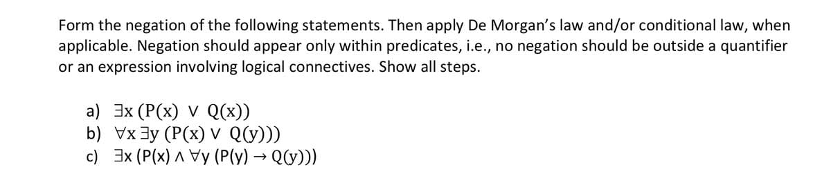 Form the negation of the following statements. Then apply De Morgan's law and/or conditional law, when
applicable. Negation should appear only within predicates, i.e., no negation should be outside a quantifier
or an expression involving logical connectives. Show all steps.
a) Эx (Р(x) V Qx)
b) Vx3y (P(x) v Q(y)))
c) 3x (P(x) ^ Vy (P(y) → Q(y)))
