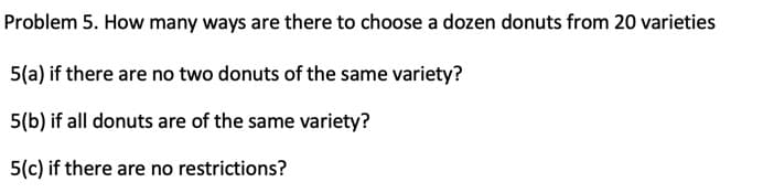 Problem 5. How many ways are there to choose a dozen donuts from 20 varieties
5(a) if there are no two donuts of the same variety?
5(b) if all donuts are of the same variety?
5(c) if there are no restrictions?
