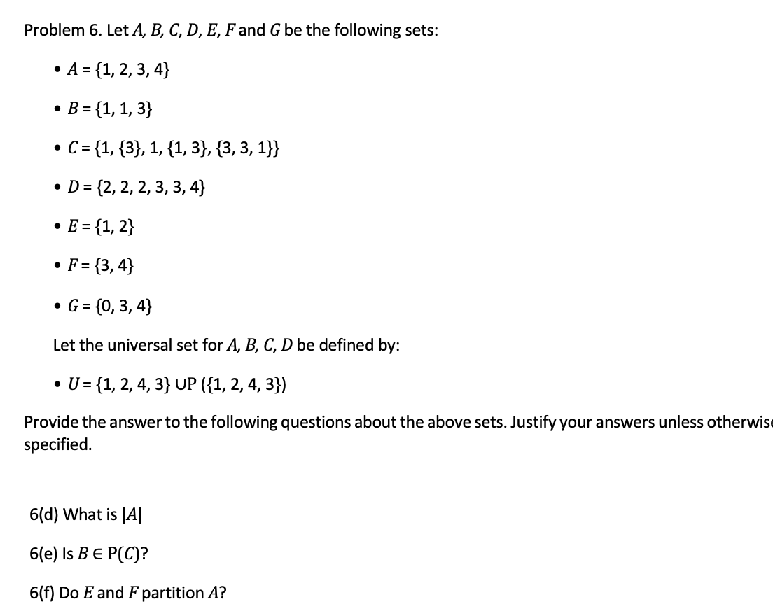 Problem 6. Let A, B, C, D, E, F and G be the following sets:
A = {1, 2, 3, 4}
• B = {1, 1, 3}
• C= {1, {3}, 1, {1, 3}, {3, 3, 1}}
• D = {2, 2, 2, 3, 3, 4}
• E= {1, 2}
• F= {3, 4}
• G = {0, 3, 4}
Let the universal set for A, B, C, D be defined by:
• U= {1, 2, 4, 3} UP ({1, 2, 4, 3})
Provide the answer to the following questions about the above sets. Justify your answers unless otherwise
specified.
6(d) What is |A|
6(е) Is B € P(C)?
6(f) Do E and F partition A?
