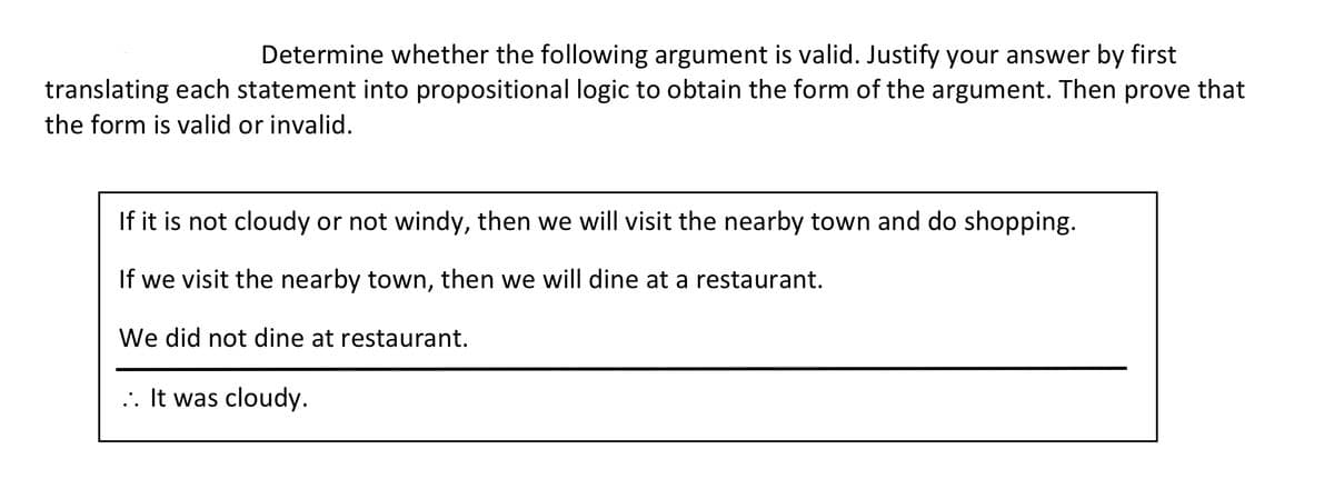 ### Argument Validity Exercise

**Determine whether the following argument is valid. Justify your answer by first translating each statement into propositional logic to obtain the form of the argument. Then prove that the form is valid or invalid.**

#### Argument Description:
```
If it is not cloudy or not windy, then we will visit the nearby town and do shopping.
If we visit the nearby town, then we will dine at a restaurant.
We did not dine at a restaurant.
∴ It was cloudy.
```

### Steps to Approach:
1. **Translate the statements into propositional logic.**
2. **Evaluate the logical form and determine its validity.**

### Propositional Logic Translation:
1. Let **C** represent "It is cloudy."
2. Let **W** represent "It is windy."
3. Let **T** represent "We will visit the nearby town."
4. Let **D** represent "We will dine at a restaurant."

Using these representations, translate each statement:

- **Statement 1**: "If it is not cloudy or not windy, then we will visit the nearby town and do shopping."
  - Logical Form: \( (\neg C \lor \neg W) \rightarrow T \)

- **Statement 2**: "If we visit the nearby town, then we will dine at a restaurant."
  - Logical Form: \( T \rightarrow D \)

- **Statement 3**: "We did not dine at a restaurant."
  - Logical Form: \( \neg D \)

- **Conclusion**: "It was cloudy."
  - Logical Form: \( C \)

### Logical Structure:
Combining the statements, the argument's structure is:
1. \( (\neg C \lor \neg W) \rightarrow T \)
2. \( T \rightarrow D \)
3. \( \neg D \)
4. ∴ \( C \)

### Evaluation:
- From statement 3 (\( \neg D \)), and statement 2 (\( T \rightarrow D \)), we can deduce \( \neg T \) (by Modus Tollens).
- From \( \neg T \) and statement 1 (\( (\neg C \lor \neg W) \rightarrow T \)), we know that for \( T \) to be false, \( \neg C \lor \neg W \) must be false.
- The expression \( \neg C \lor \neg W