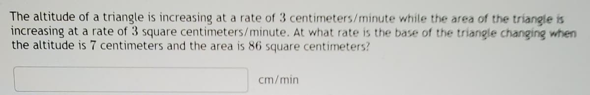 The altitude of a triangle is increasing at a rate of 3 centimeters/minute while the area of the triangle is
increasing at a rate of 3 square centimeters/minute. At what rate is the base of the triangle changing when
the altitude is 7 centimeters and the area is 86 square centimeters?
cm/min
