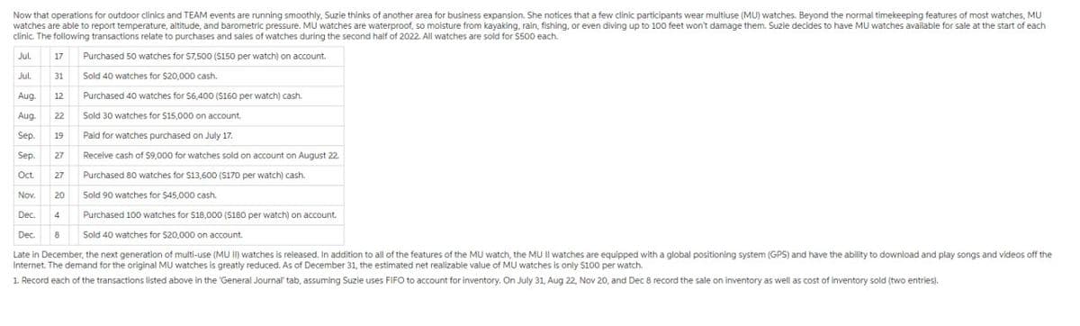 Now that operations for outdoor clinics and TEAM events are running smoothly, Suzie thinks of another area for business expansion. She notices that a few clinic participants wear multiuse (MU) watches. Beyond the normal timekeeping features of most watches, MU
watches are able to report temperature, altitude, and barometric pressure. MU watches are waterproof, so moisture from kayaking, rain, fishing, or even diving up to 100 feet won't damage them. Suzle decides to have MU watches available for sale at the start of each
clinic. The following transactions relate to purchases and sales of watches during the second half of 2022. All watches are sold for $500 each.
Jul.
17 Purchased 50 watches for $7,500 (S150 per watch) on account.
Jul.
Aug.
Aug.
Sep.
Sold 40 watches for $20,000 cash.
Purchased 40 watches for $6,400 (S160 per watch) cash.
Sold 30 watches for $15,000 on account.
Paid for watches purchased on July 17.
Receive cash of $9,000 for watches sold on account on August 22.
Purchased 80 watches for $13,600 ($170 per watch) cash.
Nov. 20
Sold 90 watches for $45,000 cash.
Dec. 4
Purchased 100 watches for $18,000 ($180 per watch) on account.
Dec. 8
Sold 40 watches for $20,000 on account.
Late in December, the next generation of multi-use (MU II) watches is released. In addition to all of the features of the MU watch, the MU II watches are equipped with a global positioning system (GPS) and have the ability to download and play songs and videos off the
Internet. The demand for the original MU watches is greatly reduced. As of December 31, the estimated net realizable value of MU watches is only $100 per watch.
1. Record each of the transactions listed above in the 'General Journal" tab, assuming Suzie uses FIFO to account for inventory. On July 31, Aug 22, Nov 20, and Dec 8 record the sale on inventory as well as cost of inventory sold (two entries).
31
12
22
19
Sep.
Oct. 27
27