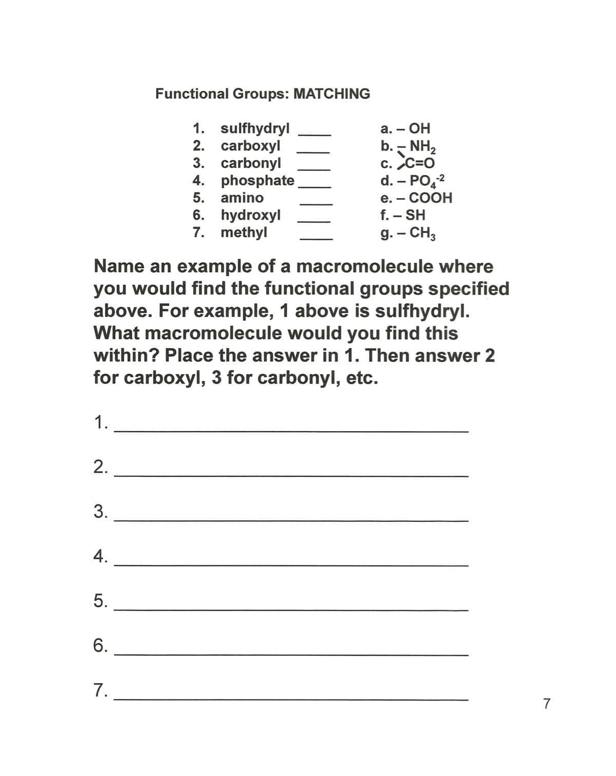 Functional Groups: MATCHING
1. sulfhydryl
2. carboxyl
3. carbonyl
4. phosphate
– OH
b. - NH2
c. C=O
d. – PO,2
е. — СООН
f. – SH
g. – CH3
а. —
5. amino
6. hydroxyl
7. methyl
Name an example of a macromolecule where
you would find the functional groups specified
above. For example, 1 above is sulfhydryl.
What macromolecule would you find this
within? Place the answer in 1. Then answer 2
for carboxyl, 3 for carbonyl, etc.
1.
3.
4.
6.
7.
7
2.
5.
