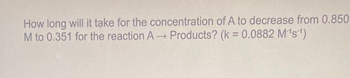 How long will it take for the concentration of A to decrease from 0.850
M to 0.351 for the reaction A- Products? (k = 0.0882 M's1)
